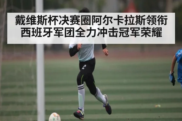 戴维斯杯决赛圈阿尔卡拉斯领衔西班牙军团全力冲击冠军荣耀